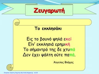 Το εκκλησάκι
Εις το βουνό ψηλά εκεί
Είν’ εκκλησιά ερημική
Το σήμαντρό της δε χτυπά
Δεν έχει ψάλτη ούτε παπά.
Άγγελος Βλάχος
Ζευγαρωτή
Επιμέλεια: Χρήστος Χαρμπής http://xristx.blogspot.gr σελ.65
 