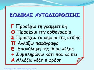 ΚΩΔΙΚΑΣ ΑΥΤΟΔΙΟΡΘΩΣΗΣ
Γ Προσέχω τη γραμματική
Ο Προσέχω την ορθογραφία
Σ Προσέχω τα σημεία της στίξης
Π Αλλάζω παράγραφο
Ε Επανάληψη της ίδιας λέξης
+ Συμπληρώνω κάτι που λείπει
Α Αλλάζω λέξη ή φράση
Επιμέλεια: Χρήστος Χαρμπής http://xristx.blogspot.gr σελ.74
 