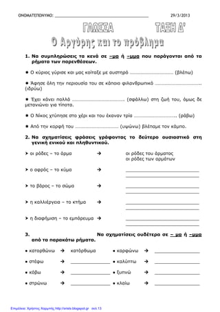 ΟΝΟΜΑΤΕΠΩΝΥΜΟ: ____________________________________________ 29/3/2013
1. Να συµπληρώσεις τα κενά σε –µα ή –µµα που παράγονται από τα
ρήµατα των παρενθέσεων.
Ο κύριος γύρισε και µας κοίταξε µε αυστηρό ……………………………… (βλέπω)
Άφησε όλη την περιουσία του σε κάποιο φιλανθρωπικό ………………………………..
(ιδρύω)
Έχει κάνει πολλά ……………………………………. (σφάλλω) στη ζωή του, όµως δε
µετανιώνει για τίποτα.
Ο Νίκος χτύπησε στο χέρι και του έκαναν τρία …………………………….. (ράβω)
Από την κορφή του ……………………………… (υψώνω) βλέπαµε τον κάµπο.
2. Να σχηµατίσεις φράσεις γράφοντας το δεύτερο ουσιαστικό στη
γενική ενικού και πληθυντικού.
οι ρόδες – το άρµα οι ρόδες του άρµατος
οι ρόδες των αρµάτων
ο αφρός – το κύµα __________________________
__________________________
το βάρος – το σώµα __________________________
__________________________
η καλλιέργεια – το κτήµα __________________________
__________________________
η διαφήµιση – το εµπόρευµα __________________________
__________________________
3. Να σχηµατίσεις ουδέτερα σε – µα ή –µµα
από τα παρακάτω ρήµατα.
● κατορθώνω κατόρθωµα ● καρφώνω ________________
● στέφω ______________ ● καλύπτω ________________
● κόβω ______________ ● ξυπνώ ________________
● στρώνω ______________ ● κλαίω ________________
Επιμέλεια: Χρήστος Χαρμπής http://xristx.blogspot.gr σελ.13
 