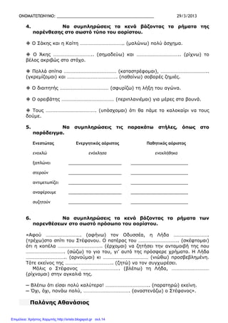 ΟΝΟΜΑΤΕΠΩΝΥΜΟ: ____________________________________________ 29/3/2013
4. Να συµπληρώσεις τα κενά βάζοντας τα ρήµατα της
παρένθεσης στο σωστό τύπο του αορίστου.
Ο Σάκης και η Καίτη …………………………….. (µαλώνω) πολύ άσχηµα.
Ο Άκης ………………………….. (σηµαδεύω) και …………………………….. (ρίχνω) το
βέλος ακριβώς στο στόχο.
Πολλά σπίτια …………………………………… (καταστρέφοµαι), ………………………………..
(γκρεµίζοµαι) και …………………………………. (παθαίνω) σοβαρές ζηµιές.
Ο διαιτητής ………………………………… (σφυρίζω) τη λήξη του αγώνα.
Ο ορειβάτης …………………………………… (περιπλανιέµαι) για µέρες στα βουνά.
Τους …………………………………. (υπόσχοµαι) ότι θα πάµε το καλοκαίρι να τους
δούµε.
5. Να συµπληρώσεις τις παρακάτω στήλες, όπως στο
παράδειγµα.
Ενεστώτας Ενεργητικός αόριστος Παθητικός αόριστος
ενοχλώ ενόχλησα ενοχλήθηκα
ξαπλώνει ________________________ __________________________
στερούν ________________________ __________________________
αντιµετωπίζει ________________________ __________________________
αναφέρουµε ________________________ __________________________
συζητούν ________________________ __________________________
6. Να συµπληρώσεις τα κενά βάζοντας τα ρήµατα των
παρενθέσεων στο σωστό πρόσωπο του αορίστου.
«Αφού ………………………. (αφήνω) τον Οδυσσέα, η Λήδα ……………………….
(τρέχω)στο σπίτι του Στέφανου. Ο πατέρας του ………………………….. (σκέφτοµαι)
ότι η κοπέλα …………………………….. (έρχοµαι) να ζητήσει την ανταµοιβή της που
…………………………. (σώζω) το γιο του, γι’ αυτό της πρόσφερε χρήµατα. Η Λήδα
………………………….. (αρνούµαι) κι ……………………………… (νιώθω) προσβεβληµένη.
Τότε εκείνος της ……………………………….. (ζητώ) να τον συγχωρέσει.
Μόλις ο Στέφανος …………………………. (βλέπω) τη Λήδα, …………………………
(ρίχνοµαι) στην αγκαλιά της.
─ Βλέπω ότι είσαι πολύ καλύτερα! …………………………….. (παρατηρώ) εκείνη.
─ Όχι, όχι, πονάω πολύ, ………………………………. (αναστενάζω) ο Στέφανος».
Παλάνης Αθανάσιος
Επιμέλεια: Χρήστος Χαρμπής http://xristx.blogspot.gr σελ.14
 