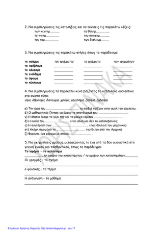 2. Να συμπληρώσεις τις καταλήξεις και να τονίσεις τις παρακάτω λέξεις:
των κεντημ………….. τα θελημ………………..
το ποιημ………………. του στοιχημ……….....
του ταμ……………….. των διαλειμμ…………
3. Να συμπληρώσεις τις παρακάτω στήλες όπως το παράδειγμα:
το γράμμα του γράμματος τα γράμματα των γραμμάτων
το πρόβλημα __________ __________ __________
το κάλεσμα __________ __________ __________
το εισόδημα __________ __________ __________
το ύψωμα __________ __________ __________
το κύκλωμα __________ __________ __________
4. Να συμπληρώσεις τα παρακάτω κενά βάζοντας το κατάλληλο ουσιαστικό
στο σωστό τύπο:
αίμα, άθροισμα, διάλειμμα, χρώμα, μηχάνημα, ζήτημα, έμβασμα
α) Την ώρα του ………………………………………… τα παιδιά παίζουν στην αυλή του σχολείου.
β) Ο μαθηματικός ζήτησε να βρουν το αποτέλεσμα του ……………………………………..
γ) Η Μαρία έκοψε το χέρι της και τα ρούχα γέμισαν …………………………………. .
δ) Η ουσία του………………………………. είναι άλλη και δεν το καταλαβαίνεις.
ε) Η συντήρηση των …………………………………………….. είναι δουλειά του μηχανικού.
στ) Ακόμη περιμένει το …………………………………… του θείου από την Αμερική.
ζ) Φορούσε ένα φόρεμα με απαλά…………………………… .
5. Να σχηματίσεις φράσεις μεταφέροντας το ένα από τα δύο ουσιαστικά στη
γενική ενικού και πληθυντικού, όπως το παράδειγμα:
Το ωράριο – το κατάστημα
__________το ωράριο του καταστήματος / το ωράριο των καταστημάτων_______
Οι γραμμές – το σχήμα
_______________________________________________________
ο φύλακας – το τέρμα
_______________________________________________________
Η ανάγνωση – το μάθημα
_______________________________________________________
Επιμέλεια: Χρήστος Χαρμπής http://xristx.blogspot.gr σελ.17
www.xorispinaka.gr
 