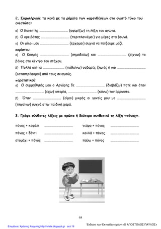 68
2. Συμπλήρωσε τα κενά με τα ρήματα των παρενθέσεων στο σωστό τύπο του
ενεστώτα:
α) Ο διαιτητής ……………………………… (σφυρίζω) τη λήξη του αγώνα.
β) Ο ορειβάτης ……………………………… (περιπλανιέμαι) για μέρες στα βουνά.
γ) Οι φίλοι μου ……………………………… (έρχομαι) συχνά να παίξουμε μαζί.
αορίστου:
α) Ο Κοσμάς ……………………………… (σημαδεύω) και ……………………………… (ρίχνω) το
βέλος στο κέντρο του στόχου.
β) Πολλά σπίτια ……………………… (παθαίνω) σοβαρές ζημιές ή και ………………………………
(καταστρέφομαι) από τους σεισμούς.
παρατατικού:
α) Ο συμμαθητής μου ο Αργύρης δε ……………………………… (διαβάζω) ποτέ και όταν
……………………………… (έχω) ιστορία, ……………………………… (κάνω) τον άρρωστο.
β) Όταν ……………………………… (είμαι) μικρός οι γονείς μου με ………………………………
(πηγαίνω) συχνά στην παιδική χαρά.
3. Γράψε σύνθετες λέξεις με πρώτο ή δεύτερο συνθετικό τη λέξη «πόνος».
πόνος + κεφάλι ……………………………… νεύρο + πόνος ………………………………
πόνος + δόντι ……………………………… κοιλιά + πόνος ………………………………
στομάχι + πόνος ……………………………… παύω + πόνος ………………………………
΄Εκδοση των Εκπαιδευτηρίων «Ο ΑΠΟΣΤΟΛΟΣ ΠΑΥΛΟΣ»
Επιμέλεια: Χρήστος Χαρμπής http://xristx.blogspot.gr σελ.19
 