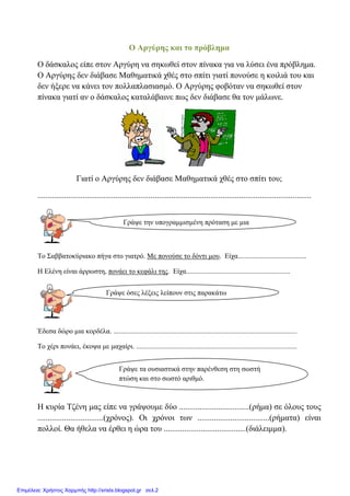 Ο Αξγύξεο θαη ην πξόβιεκα
Ο δάζθαινο είπε ζηνλ Αξγύξε λα ζεθσζεί ζηνλ πίλαθα γηα λα ιύζεη έλα πξόβιεκα.
Ο Αξγύξεο δελ δηάβαζε Μαζεκαηηθά ρζέο ζην ζπίηη γηαηί πνλνύζε ε θνηιηά ηνπ θαη
δελ ήμεξε λα θάλεη ηνλ πνιιαπιαζηαζκό. Ο Αξγύξεο θνβόηαλ λα ζεθσζεί ζηνλ
πίλαθα γηαηί αλ ν δάζθαινο θαηαιάβαηλε πσο δελ δηάβαζε ζα ηνλ κάισλε.
Γηαηί ν Αξγύξεο δελ δηάβαζε Μαζεκαηηθά ρζέο ζην ζπίηη ηνπ;
.....................................................................................................................................
Σν ΢αββαηνθύξηαθν πήγα ζην γηαηξό. Με πνλνύζε ην δόληη κνπ. Δίρα.......................................
Η Διέλε είλαη άξξσζηε, πνλάεη ην θεθάιη ηεο. Δίρα...........................................................
Έδεζα δώξν κηα θνξδέια. ........................................................................................................
Σν ρέξη πνλάεη, έθνςα κε καραίξη. ...........................................................................................
Η θπξία Σδέλε καο είπε λα γξάςνπκε δύν ..................................(ξήκα) ζε όινπο ηνπο
................................(ρξόλνο). Οη ρξόλνη ησλ ...................................(ξήκαηα) είλαη
πνιινί. Θα ήζεια λα έξζεη ε ώξα ηνπ ........................................(δηάιεηκκα).
Γξάςε ηελ ππνγξακκηζκέλε πξόηαζε κε κηα
ιέμε.
Γξάςε όζεο ιέμεηο ιείπνπλ ζηηο παξαθάησ
πξνηάζεηο
Γξάςε ηα νπζηαζηηθά ζηελ παξέλζεζε ζηε ζσζηή
πηώζε θαη ζην ζσζηό αξηζκό.
Επιμέλεια: Χρήστος Χαρμπής http://xristx.blogspot.gr σελ.2
eva-edu
 