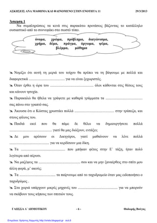ΑΣΚΗΣΕΙΣ ΑΝΑ ΜΑΘΗΜΑ ΚΑΙ ΦΑΙΝΟΜΕΝΟ ΣΤΗΝ ΕΝΟΤΗΤΑ 11 29/3/2013
ΓΛΩΣΣΑ ∆΄ ∆ΗΜΟΤΙΚΟΥ - 6 - Θοδωρής Βούγας
Άσκηση 1
Να συµπληρώσεις τα κενά στις παρακάτω προτάσεις βάζοντας το κατάλληλο
ουσιαστικό από το συννεφάκι στο σωστό τύπο.
Νοµίζω ότι αυτή τη µεριά του τοίχου θα πρέπει να τη βάψουµε µε πολλά και
διαφορετικά ....................................... για να είναι ξεχωριστός.
Όταν έρθει η ώρα του ............................................... όλοι κάθονται στις θέσεις τους
και κάνουν ησυχία.
Παρακαλώ θα ήθελα να γράψετε µε καθαρά γράµµατα τα ........................................
σας πάνω στο γραπτό σας.
Άκουσα ότι ο Κώστας χρωστάει πολλά ........................................... στην τράπεζα, και
στους φίλους του.
Παιδιά εκεί που θα πάµε δε θέλω να δηµιουργήσετε πολλά
.............................................. γιατί θα µας διώξουν, εντάξει;
∆ε µου αρέσουν οι ∆ικηγόροι, γιατί µαθαίνουν να λένε πολλά
........................................... για να κερδίσουν µια δίκη.
Τα ................................................ που µπήκαν φέτος στην Ε΄ τάξη, ήταν πολύ
λιγότερα από πέρυσι.
Να µαζέψεις τα ............................................. σου και να µην ξαναέρθεις στο σπίτι µου
άλλη φορά, µ’ ακούς;
Τα ....................................... τα παίρνουµε από το ταχυδροµείο όταν µας ειδοποιήσει ο
ταχυδρόµος .
Στα χωριά υπάρχουν µικρές µηχανές του ........................................... για να µπορούν
να σκάβουν τους κήπους των σπιτιών τους.
όνοµα, χρώµα, πρόβληµα, διαγώνισµα,
χρήµα, δέµα, πράγµα, όργωµα, ψέµα,
βλέµµα, µάθηµα
Επιμέλεια: Χρήστος Χαρμπής http://xristx.blogspot.gr σελ.6
 
