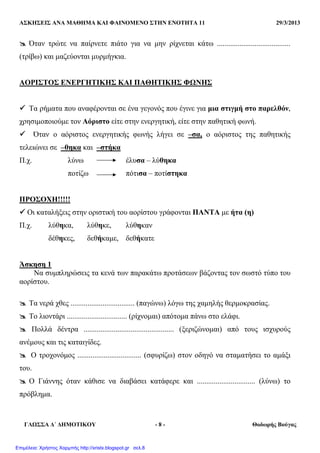 ΑΣΚΗΣΕΙΣ ΑΝΑ ΜΑΘΗΜΑ ΚΑΙ ΦΑΙΝΟΜΕΝΟ ΣΤΗΝ ΕΝΟΤΗΤΑ 11 29/3/2013
ΓΛΩΣΣΑ ∆΄ ∆ΗΜΟΤΙΚΟΥ - 8 - Θοδωρής Βούγας
Όταν τρώτε να παίρνετε πιάτο για να µην ρίχνεται κάτω .......................................
(τρίβω) και µαζεύονται µυρµήγκια.
ΑΟΡΙΣΤΟΣ ΕΝΕΡΓΗΤΙΚΗΣ ΚΑΙ ΠΑΘΗΤΙΚΗΣ ΦΩΝΗΣ
Τα ρήµατα που αναφέρονται σε ένα γεγονός που έγινε για µια στιγµή στο παρελθόν,
χρησιµοποιούµε τον Αόριστο είτε στην ενεργητική, είτε στην παθητική φωνή.
Όταν ο αόριστος ενεργητικής φωνής λήγει σε –σα, ο αόριστος της παθητικής
τελειώνει σε –θηκα και –στήκα
Π.χ. λύνω έλυσα – λύθηκα
ποτίζω πότισα – ποτίστηκα
ΠΡΟΣΟΧΗ!!!!!
Οι καταλήξεις στην οριστική του αορίστου γράφονται ΠΑΝΤΑ µε ήτα (η)
Π.χ. λύθηκα, λύθηκε, λύθηκαν
δέθηκες, δεθήκαµε, δεθήκατε
Άσκηση 1
Να συµπληρώσεις τα κενά των παρακάτω προτάσεων βάζοντας τον σωστό τύπο του
αορίστου.
Τα νερά χθες .................................. (παγώνω) λόγω της χαµηλής θερµοκρασίας.
Το λιοντάρι ................................ (ρίχνοµαι) απότοµα πάνω στο ελάφι.
Πολλά δέντρα ................................................ (ξεριζώνοµαι) από τους ισχυρούς
ανέµους και τις καταιγίδες.
Ο τροχονόµος .................................. (σφυρίζω) στον οδηγό να σταµατήσει το αµάξι
του.
Ο Γιάννης όταν κάθισε να διαβάσει κατάφερε και ............................... (λύνω) το
πρόβληµα.
Επιμέλεια: Χρήστος Χαρμπής http://xristx.blogspot.gr σελ.8
 