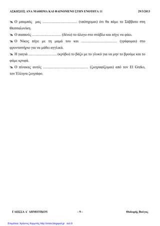 ΑΣΚΗΣΕΙΣ ΑΝΑ ΜΑΘΗΜΑ ΚΑΙ ΦΑΙΝΟΜΕΝΟ ΣΤΗΝ ΕΝΟΤΗΤΑ 11 29/3/2013
ΓΛΩΣΣΑ ∆΄ ∆ΗΜΟΤΙΚΟΥ - 9 - Θοδωρής Βούγας
Ο µπαµπάς µας ..................................... (υπόσχοµαι) ότι θα πάµε το Σάββατο στη
Θεσσαλονίκη.
Ο παππούς ............................... (δένω) το άλογο στο στάβλο και πήγε να φάει.
Ο Νίκος πήγε µε τη µαµά του και ...................................... (γράφοµαι) στο
φροντιστήριο για να µάθει αγγλικά.
Η γιαγιά .............................. (κρύβω) το βάζο µε το γλυκό για να µην το βρούµε και το
φάµε κρυφά.
Ο πίνακας αυτός ................................................ (ζωγραφίζοµαι) από τον El Greko,
τον Έλληνα ζωγράφο.
Επιμέλεια: Χρήστος Χαρμπής http://xristx.blogspot.gr σελ.9
 