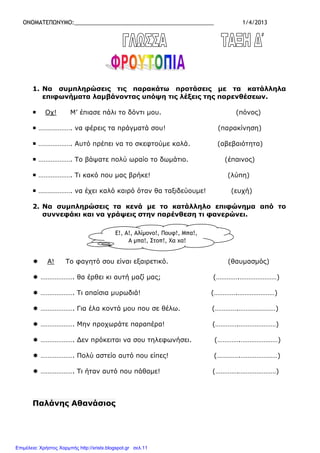 ΟΝΟΜΑΤΕΠΩΝΥΜΟ:_____________________________________________ 1/4/2013
1. Να συµπληρώσεις τις παρακάτω προτάσεις µε τα κατάλληλα
επιφωνήµατα λαµβάνοντας υπόψη τις λέξεις της παρενθέσεων.
Οχ! Μ’ έπιασε πάλι το δόντι µου. (πόνος)
………………. να φέρεις τα πράγµατά σου! (παρακίνηση)
………………. Αυτό πρέπει να το σκεφτούµε καλά. (αβεβαιότητα)
………………. Το βάψατε πολύ ωραίο το δωµάτιο. (έπαινος)
………………. Τι κακό που µας βρήκε! (λύπη)
………………. να έχει καλό καιρό όταν θα ταξιδεύουµε! (ευχή)
2. Να συµπληρώσεις τα κενά µε το κατάλληλο επιφώνηµα από το
συννεφάκι και να γράψεις στην παρένθεση τι φανερώνει.
Α! Το φαγητό σου είναι εξαιρετικό. (θαυµασµός)
………………. θα έρθει κι αυτή µαζί µας; (………….…………………)
………………. Τι απαίσια µυρωδιά! (………….…………………)
………………. Για έλα κοντά µου που σε θέλω. (………….…………………)
………………. Μην προχωράτε παραπέρα! (………….…………………)
………………. ∆εν πρόκειται να σου τηλεφωνήσει. (………….…………………)
………………. Πολύ αστείο αυτό που είπες! (………….…………………)
………………. Τι ήταν αυτό που πάθαµε! (………….…………………)
Παλάνης Αθανάσιος
Ε!, Α!, Αλίµονο!, Πουφ!, Μπα!,
Α µπα!, Στοπ!, Χα χα!
Επιμέλεια: Χρήστος Χαρμπής http://xristx.blogspot.gr σελ.11
 