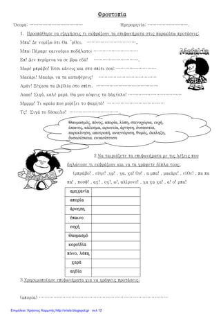 ΦρουτοπίαΦρουτοπίαΦρουτοπίαΦρουτοπία
Όνομα: ……………………………… Ημερομηνία: ……………………….
1. Προσπάθησε να εξηγήσεις τι εκφράζουν τα επιφωνήματα στις παρακάτω προτάσεις:
Μπα! Δε νομίζω ότι θα ’ρθει. ……………………………..
Μπα; Πήραμε καινούριο ποδήλατο; …………………………
Επ! Δεν περίμενα να σε βρω εδώ! ………………………….
Μωρέ μπράβο! Έτσι κάνεις και στο σπίτι σου; ………………………
Μακάρι! Μακάρι να τα καταφέρεις! …………………………………
Αμάν! Ξέχασα τα βιβλία στο σπίτι. ……………………………………
Αααα! Σιγά, καλέ μαμά, θα μου κόψεις τα δάχτυλο! ………………………………
Μμμμμ! Τι ωραία που μυρίζει το φαγητό! …………………………………
Τς! Σιγά το δύσκολο! ……………………………..
2.Να ταιριάξετε τα επιφωνήματα με τις λέξεις που
δηλώνουν τι εκφράζουν και να τα γράψετε δίπλα τους:
(μπράβο! , εύγε! ,χμ! , χα, χα! Ου! , α μπα! , μακάρι! , είθε! , πα πα
πα! , πουφ! , αχ! , οχ!, ω!, αλίμονο! , χα χα χα! , α! ο! μπα!
αμηχανίααμηχανίααμηχανίααμηχανία
ααααπορίαπορίαπορίαπορία
άρνησηάρνησηάρνησηάρνηση
έπαινοέπαινοέπαινοέπαινο
ευχήευχήευχήευχή
θαυμασμόθαυμασμόθαυμασμόθαυμασμό
κοροϊδίακοροϊδίακοροϊδίακοροϊδία
ππππόνο, λύπηόνο, λύπηόνο, λύπηόνο, λύπη
χαράχαράχαράχαρά
αηδίααηδίααηδίααηδία
3.Χρησιμοποίησε επιφωνήματα για να γράψεις προτάσεις:
(απορία) ……………………………………………………………………………
Θαυµασµός, πόνος, απορία, λύπη, στενοχώρια, ευχή,
έπαινος, κάλεσµα, ειρωνεία, άρνηση, δυσπιστία,
παρακίνηση, αποτροπή, αναγνώριση, θυµός, έκπληξη,
δυσαρέσκεια, ευχαρίστηση
Επιμέλεια: Χρήστος Χαρμπής http://xristx.blogspot.gr σελ.12
 