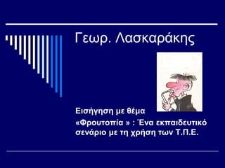 Γεωρ. Λασκαράκης
Εισήγηση με θέμα
«Φρουτοπία » : Ένα εκπαιδευτικό
σενάριο με τη χρήση των Τ.Π.Ε.
 