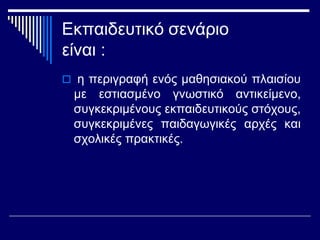 Εκπαιδευτικό σενάριο
είναι :
 η περιγραφή ενός μαθησιακού πλαισίου
με εστιασμένο γνωστικό αντικείμενο,
συγκεκριμένους εκπαιδευτικούς στόχους,
συγκεκριμένες παιδαγωγικές αρχές και
σχολικές πρακτικές.
 