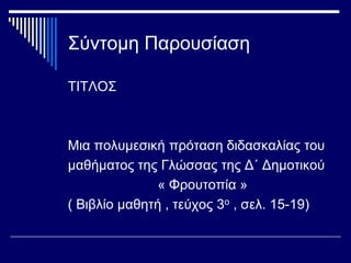 Σύντομη Παρουσίαση
ΤΙΤΛΟΣ
Μια πολυμεσική πρόταση διδασκαλίας του
μαθήματος της Γλώσσας της Δ΄ Δημοτικού
« Φρουτοπία »
( Βιβλίο μαθητή , τεύχος 3ο , σελ. 15-19)
 