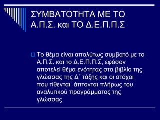 ΣΥΜΒΑΤΟΤΗΤΑ ΜΕ ΤΟ
Α.Π.Σ. και ΤΟ Δ.Ε.Π.Π.Σ
 Το θέμα είναι απολύτως συμβατό με το
Α.Π.Σ. και το Δ.Ε.Π.Π.Σ, εφόσον
αποτελεί θέμα ενότητας στο βιβλίο της
γλώσσας της Δ΄ τάξης και οι στόχοι
που τίθενται άπτονται πλήρως του
αναλυτικού προγράμματος της
γλώσσας
 
