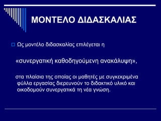 ΜΟΝΤΕΛΟ ΔΙΔΑΣΚΑΛΙΑΣ
 Ως μοντέλο διδασκαλίας επιλέγεται η
«συνεργατική καθοδηγούμενη ανακάλυψη»,
στα πλαίσια της οποίας οι μαθητές με συγκεκριμένα
φύλλα εργασίας διερευνούν το διδακτικό υλικό και
οικοδομούν συνεργατικά τη νέα γνώση.
 