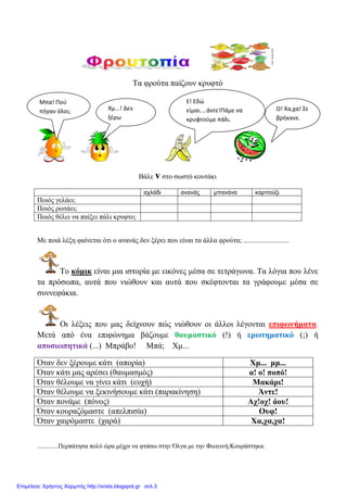 Σα θξνύηα παίδνπλ θξπθηό
Βάιε v ζην ζσζηό θνπηάθη
αχλάδι ανανάς μπανάνα καρπούζι
Πνηόο γειάεη;
Πνηόο ξσηάεη;
Πνηόο ζέιεη λα παίμεη πάιη θξπθην;
Με πνηά ιέμε θαίλεηαη όηη ν αλαλάο δελ μέξεη πνπ είλαη ηα άιια θξνύηα; ..........................
Σν θόκηθ είλαη κηα ηζηνξία κε εηθόλεο κέζα ζε ηεηξάγσλα. Σα ιόγηα πνπ ιέλε
ηα πξόζσπα, απηά πνπ ληώζνπλ θαη απηά πνπ ζθέθηνληαη ηα γξάθνπκε κέζα ζε
ζπλλεθάθηα.
Οη ιέμεηο πνπ καο δείρλνπλ πώο ληώζνπλ νη άιινη ιέγνληαη επηθσλήκαηα.
Μεηά από έλα επηθώλεκα βάδνπκε ζαπκαζηηθό (!) ή εξσηεκαηηθό (;) ή
απνζησπεηηθά (...) Μπξάβν! Μπά; Υκ...
Όηαλ δελ μέξνπκε θάηη (απνξία) Υκ... κκ...
Όηαλ θάηη καο αξέζεη (ζαπκαζκόο) α! ν! πνπό!
Όηαλ ζέινπκε λα γίλεη θάηη (επρή) Μαθάξη!
Όηαλ ζέινπκε λα μεθηλήζνπκε θάηη (παξαθίλεζε) Άληε!
Όηαλ πνλάκε (πόλνο) Αρ!νρ! άνπ!
Όηαλ θνπξαδόκαζηε (απειπηζία) Οπθ!
Όηαλ ραηξόκαζηε (ραξά) Υα,ρα,ρα!
.............Πεξπάηεζα πνιύ ώξα κέρξη λα θηάζσ ζηελ Όιγα κε ηελ Φσηεηλή.Κνπξάζηεθα.
Μπα! Ποφ
πήγαν όλοι; Χμ...! Δεν
ξζρω
Ε! Εδώ
είμαι....άντε!Πάμε να
κρυφτοφμε πάλι.
Ω! Χα,χα! Σε
βρήκανε.
Επιμέλεια: Χρήστος Χαρμπής http://xristx.blogspot.gr σελ.3
 