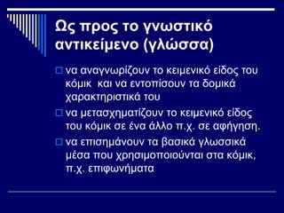 Ως προς το γνωστικό
αντικείμενο (γλώσσα)
 να αναγνωρίζουν το κειμενικό είδος του
κόμικ και να εντοπίσουν τα δομικά
χαρακτηριστικά του
 να μετασχηματίζουν το κειμενικό είδος
του κόμικ σε ένα άλλο π.χ. σε αφήγηση.
 να επισημάνουν τα βασικά γλωσσικά
μέσα που χρησιμοποιούνται στα κόμικ,
π.χ. επιφωνήματα
 
