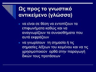 Ως προς το γνωστικό
αντικείμενο (γλώσσα)
• να είναι σε θέση να εντοπίζουν τα
επιφωνήματα καθώς και να
αναγνωρίζουν τα συναισθήματα που
αυτά εκφράζουν
• να γνωρίσουν τη σημασία ή τις
σημασίες λέξεων του κειμένου και να τις
χρησιμοποιούν ορθά στην παραγωγή
δικών τους προτάσεων
 