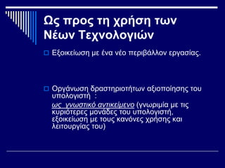 Ως προς τη χρήση των
Νέων Τεχνολογιών
 Εξοικείωση με ένα νέο περιβάλλον εργασίας.
 Οργάνωση δραστηριοτήτων αξιοποίησης του
υπολογιστή :
ως γνωστικό αντικείμενο (γνωριμία με τις
κυριότερες μονάδες του υπολογιστή,
εξοικείωση με τους κανόνες χρήσης και
λειτουργίας του)
 