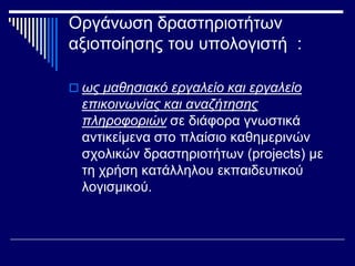 Οργάνωση δραστηριοτήτων
αξιοποίησης του υπολογιστή :
 ως μαθησιακό εργαλείο και εργαλείο
επικοινωνίας και αναζήτησης
πληροφοριών σε διάφορα γνωστικά
αντικείμενα στο πλαίσιο καθημερινών
σχολικών δραστηριοτήτων (projects) με
τη χρήση κατάλληλου εκπαιδευτικού
λογισμικού.
 