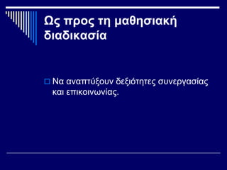 Ως προς τη μαθησιακή
διαδικασία
 Να αναπτύξουν δεξιότητες συνεργασίας
και επικοινωνίας.
 