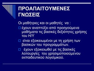 ΠΡΟΑΠΑΙΤΟΥΜΕΝΕΣ
ΓΝΩΣΕΙΣ
Οι μαθήτριες και οι μαθητές να :
 έχουν αναπτύξει από προηγούμενα
μαθήματα τις βασικές δεξιότητες χρήσης
του Η/Υ
 είναι εξοικειωμένοι με τη χρήση των
βασικών του προγραμμάτων.
 έχουν εξοικειωθεί με τις βασικές
λειτουργίες του χρησιμοποιούμενου
εκπαιδευτικού λογισμικού.
 