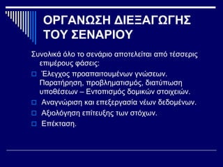 ΟΡΓΑΝΩΣΗ ΔΙΕΞΑΓΩΓΗΣ
ΤΟΥ ΣΕΝΑΡΙΟΥ
Συνολικά όλο το σενάριο αποτελείται από τέσσερις
επιμέρους φάσεις:
 Έλεγχος προαπαιτουμένων γνώσεων.
Παρατήρηση, προβληματισμός, διατύπωση
υποθέσεων – Εντοπισμός δομικών στοιχειών.
 Αναγνώριση και επεξεργασία νέων δεδομένων.
 Αξιολόγηση επίτευξης των στόχων.
 Επέκταση.
 