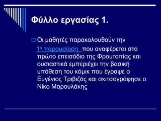 Φύλλο εργασίας 1.
 Οι μαθητές παρακολουθούν την
1η παρουσίαση που αναφέρεται στο
πρώτο επεισόδιο της Φρουτοπίας και
ουσιαστικά εμπεριέχει την βασική
υπόθεση του κόμικ που έγραψε ο
Ευγένιος Τριβιζάς και σκιτσογράφησε ο
Νίκο Μαρουλάκης
 