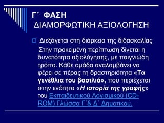 Γ΄ ΦΑΣΗ
ΔΙΑΜΟΡΦΩΤΙΚΗ ΑΞΙΟΛΟΓΗΣΗ
 Διεξάγεται στη διάρκεια της διδασκαλίας
Στην προκειμένη περίπτωση δίνεται η
δυνατότητα αξιολόγησης, με παιγνιώδη
τρόπο. Κάθε ομάδα αναλαμβάνει να
φέρει σε πέρας τη δραστηριότητα «Τα
γενέθλια του βασιλιά», που περιέχεται
στην ενότητα «Η ιστορία της γραφής»
του Εκπαιδευτικού Λογισμικού (CD-
ROM) Γλώσσα Γ΄& Δ΄ Δημοτικού.
 
