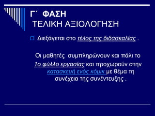 Γ΄ ΦΑΣΗ
ΤΕΛΙΚΗ ΑΞΙΟΛΟΓΗΣΗ
 Διεξάγεται στο τέλος της διδασκαλίας .
Οι μαθητές συμπληρώνουν και πάλι το
1ο φύλλο εργασίας και προχωρούν στην
κατασκευή ενός κόμικ με θέμα τη
συνέχεια της συνέντευξης .
 