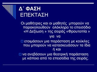 Δ΄ ΦΑΣΗ
ΕΠΕΚΤΑΣΗ
Οι μαθήτριες και οι μαθητές μπορούν να
παρακολουθούν ολόκληρο το επεισόδιο
«Η Δεξίωση » της σειράς «Φρουτοπία »
για να
 ετοιμάσουν μια παράσταση με κούκλες
που μπορούν να κατασκευάσουν τα ίδια
ή και
 να ανεβάσουν μια θεατρική παράσταση
με κάποιο από τα επεισόδια της σειράς.
 