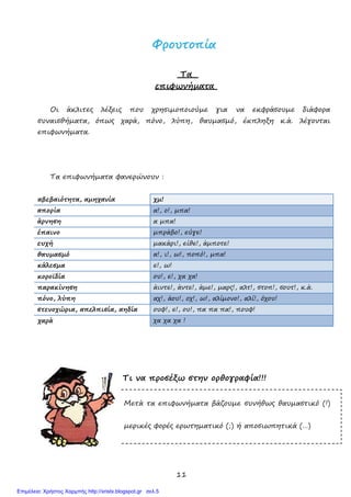 11
,
χµ!
απορία α!, ο!, µπα!
άρνηση α µπα!
έπαινο µπράβο!, εύγε!
ευχή µακάρι!, είθε!, άµποτε!
θαυµασµό α!, ι!, ω!, ποπό!, µπα!
κάλεσµα ε!, ω!
κοροϊδία ου!, ε!, χα χα!
παρακίνηση άιντε!, άντε!, άµε!, µαρς!, αλτ!, στοπ!, σουτ!, κ.ά.
πόνο, λύπη αχ!, άου!, οχ!, ω!, αλίµονο!, αλί!, όχου!
στενοχώρια, απελπισία, αηδία ουφ!, ε!, ου!, πα πα πα!, πουφ!
χα χα χα !
ΦΦρροουυττοοππίίαα
Τα
επιφωνήµατα
Οι άκλιτες λέξεις που χρησιµοποιούµε για να εκφράσουµε διάφορα
συναισθήµατα, όπως χαρά, πόνο, λύπη, θαυµασµό, έκπληξη κ.ά. λέγονται
επιφωνήµατα.
Τα επιφωνήµατα φανερώνουν :
αβεβαιότητα, αµηχανία
χαρά
Τι να προσέξω στην ορθογραφία!!!
Μετά τα επιφωνήµατα βάζουµε συνήθως θαυµαστικό (!)
µερικές φορές ερωτηµατικό (;) ή αποσιωπητικά (…)
Επιμέλεια: Χρήστος Χαρμπής http://xristx.blogspot.gr σελ.5
 