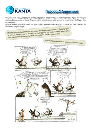 Ο Αρκάς είναι ο συγγραφέας και σκιτσογράφος των ιστοριών που βλέπετε παρακάτω. Αφού σκεφτεί μία
ιστορία, βασιζόμενος σε αυτήν δημιουργεί τα σκίτσα και ύστερα γράφει τα κείμενα των διαλόγων στα
συννεφάκια.
Γράψτε παρακάτω ποια νομίζετε ότι ήταν αρχικά η ιστορία που σκέφτηκε ο Αρκάς για κάθε ένα από τα
σκίτσα που δημιούργησε.
Γλώσσα Δ’Δημοτικού
Μηστηριχτείτεμόνοσταλόγιατωνηρώωνπουείναιστασυννεφάκια.Παρατηρήστε
με μεγάλη προσοχή και τα σκίτσα (π.χ. την έκφραση των ηρώων και τις χειρονομίες
των ηρώων, κάποιο χαρακτηριστικό αντικείμενο που χρησιμοποιούν).
Προσέξτε στο κείμενο να ξεχωρίσουν οι διάλογοι.
 