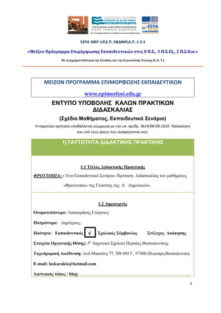 1
ΜΕΙΖΟΝ ΠΡΟΓΡΑΜΜΑ ΕΠΙΜΟΡΦΩΣΗΣ ΕΚΠΑΙΔΕΥΤΙΚΩΝ
www.epimorfosi.edu.gr
ΕΝΤΥΠΟ ΥΠΟΒΟΛΗΣ ΚΑΛΩΝ ΠΡΑΚΤΙΚΩΝ
∆Ι∆ΑΣΚΑΛΙΑΣ
(Σχέδια Μαθήµατος, Εκπαιδευτικά Σενάρια)
Η παρούσα πρόταση υποβάλλεται σύμφωνα με την υπ. αριθμ. 3614/08-09-2010 Πρόσκληση
και υπό τους όρους που αναφέρονται εκεί.
1)ΤΑΥΤΟΤΗΤΑ ∆Ι∆ΑΚΤΙΚΗΣ ΠΡΑΚΤΙΚΗΣ
1.1 Τίτλος ∆ιδακτικής Πρακτικής
ΦΡΟΥΤΟΠΙΑ: « Ένα Εκπαιδευτικό Σενάριο- Πρόταση ∆ιδασκαλίας του µαθήµατος
«Φρουτοπία» της Γλώσσας της ∆΄ ∆ηµοτικού».
1.2 ∆ηµιουργός
Ονοµατεπώνυµο: Λασκαράκης Γεώργιος
Πατρώνυµο: ∆ηµήτριος.
Ιδιότητα: Εκπαιδευτικός Σχολικός Σύµβουλος Στέλεχος ∆ιοίκησης
Στοιχεία Οργανικής Θέσης: 5ο
∆ηµοτικό Σχολείο Περαίας Θεσσαλονίκης
Ταχυδροµική ∆ιεύθυνση: Ανδ.Μιαούλη 77, ΤΘ 495 Γ, 57500 Πλαγιάρι,Θεσσαλονίκη
E-mail: laskarakis@hotmail.com
∆ικτυακός τόπος / blog: ………………………………………………………………...
×
ΕΣΠΑ 2007-13Ε.Π. Ε&ΔΒΜΑ.Π. 1-2-3
«Μείζον Πρόγραμμα Επιμόρφωσης Εκπαιδευτικών στις 8 Π.Σ., 3 Π.Σ.Εξ., 2 Π.Σ.Εισ.»
Με συγχρηματοδότηση της Ελλάδας και της Ευρωπαϊκής Ένωσης (Ε. Κ. Τ.)
√
 
