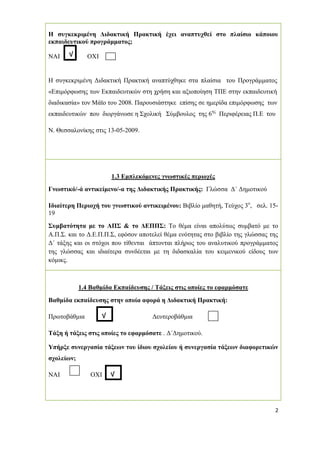 2
Η συγκεκριµένη ∆ιδακτική Πρακτική έχει αναπτυχθεί στο πλαίσιο κάποιου
εκπαιδευτικού προγράµµατος;
ΝΑΙ ΟΧΙ
Η συγκεκριµένη ∆ιδακτική Πρακτική αναπτύχθηκε στα πλαίσια του Προγράµµατος
«Επιµόρφωσης των Εκπαιδευτικών στη χρήση και αξιοποίηση ΤΠΕ στην εκπαιδευτική
διαδικασία» τον Μάϊο του 2008. Παρουσιάστηκε επίσης σε ηµερίδα επιµόρφωσης των
εκπαιδευτικών που διοργάνωσε η Σχολική Σύµβουλος της 6ης
Περιφέρειας Π.Ε του
Ν. Θεσσαλονίκης στις 13-05-2009.
1.3 Εµπλεκόµενες γνωστικές περιοχές
Γνωστικό/-ά αντικείµενο/-α της ∆ιδακτικής Πρακτικής: Γλώσσα ∆΄ ∆ηµοτικού
Ιδιαίτερη Περιοχή του γνωστικού αντικειµένου: Βιβλίο µαθητή, Τεύχος 3ο
, σελ. 15-
19
Συµβατότητα µε το ΑΠΣ & το ∆ΕΠΠΣ: Το θέµα είναι απολύτως συµβατό µε το
Α.Π.Σ. και το ∆.Ε.Π.Π.Σ, εφόσον αποτελεί θέµα ενότητας στο βιβλίο της γλώσσας της
∆΄ τάξης και οι στόχοι που τίθενται άπτονται πλήρως του αναλυτικού προγράµµατος
της γλώσσας και ιδιαίτερα συνδέεται µε τη διδασκαλία του κειµενικού είδους των
κόµικς.
1.4 Βαθµίδα Εκπαίδευσης / Τάξεις στις οποίες το εφαρµόσατε
Βαθµίδα εκπαίδευσης στην οποία αφορά η ∆ιδακτική Πρακτική:
Πρωτοβάθµια ∆ευτεροβάθµια
Τάξη ή τάξεις στις οποίες το εφαρµόσατε . ∆΄∆ηµοτικού.
Υπήρξε συνεργασία τάξεων του ίδιου σχολείου ή συνεργασία τάξεων διαφορετικών
σχολείων;
ΝΑΙ ΟΧΙ √
√
√
 