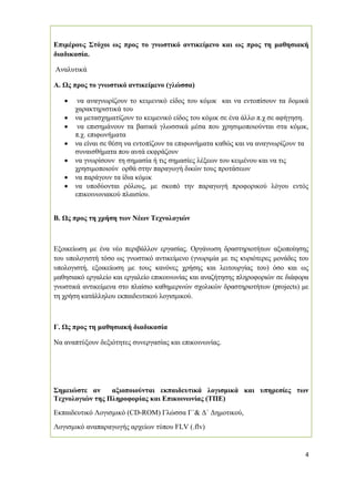 4
Επιµέρους Στόχοι ως προς το γνωστικό αντικείµενο και ως προς τη µαθησιακή
διαδικασία.
Αναλυτικά
Α. Ως προς το γνωστικό αντικείµενο (γλώσσα)
• να αναγνωρίζουν το κειµενικό είδος του κόµικ και να εντοπίσουν τα δοµικά
χαρακτηριστικά του
• να µετασχηµατίζουν το κειµενικό είδος του κόµικ σε ένα άλλο π.χ σε αφήγηση.
• να επισηµάνουν τα βασικά γλωσσικά µέσα που χρησιµοποιούνται στα κόµικ,
π.χ. επιφωνήµατα
• να είναι σε θέση να εντοπίζουν τα επιφωνήµατα καθώς και να αναγνωρίζουν τα
συναισθήµατα που αυτά εκφράζουν
• να γνωρίσουν τη σηµασία ή τις σηµασίες λέξεων του κειµένου και να τις
χρησιµοποιούν ορθά στην παραγωγή δικών τους προτάσεων
• να παράγουν τα ίδια κόµικ
• να υποδύονται ρόλους, µε σκοπό την παραγωγή προφορικού λόγου εντός
επικοινωνιακού πλαισίου.
Β. Ως προς τη χρήση των Νέων Τεχνολογιών
Εξοικείωση µε ένα νέο περιβάλλον εργασίας. Οργάνωση δραστηριοτήτων αξιοποίησης
του υπολογιστή τόσο ως γνωστικό αντικείµενο (γνωριµία µε τις κυριότερες µονάδες του
υπολογιστή, εξοικείωση µε τους κανόνες χρήσης και λειτουργίας του) όσο και ως
µαθησιακό εργαλείο και εργαλείο επικοινωνίας και αναζήτησης πληροφοριών σε διάφορα
γνωστικά αντικείµενα στο πλαίσιο καθηµερινών σχολικών δραστηριοτήτων (projects) µε
τη χρήση κατάλληλου εκπαιδευτικού λογισµικού.
Γ. Ως προς τη µαθησιακή διαδικασία
Να αναπτύξουν δεξιότητες συνεργασίας και επικοινωνίας.
Σηµειώστε αν αξιοποιούνται εκπαιδευτικά λογισµικά και υπηρεσίες των
Τεχνολογιών της Πληροφορίας και Επικοινωνίας (ΤΠΕ)
Εκπαιδευτικό Λογισµικό (CD-ROM) Γλώσσα Γ΄& ∆΄ ∆ηµοτικού,
Λογισµικό αναπαραγωγής αρχείων τύπου FLV (.flv)
 