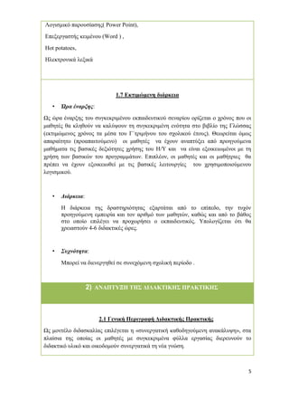 5
Λογισµικό παρουσίασης( Power Point),
Επεξεργαστής κειµένου (Word ) ,
Hot potatoes,
Ηλεκτρονικά λεξικά
1.7 Εκτιµώµενη διάρκεια
• Ώρα έναρξης:
Ως ώρα έναρξης του συγκεκριµένου εκπαιδευτικού σεναρίου ορίζεται ο χρόνος που οι
µαθητές θα κληθούν να καλύψουν τη συγκεκριµένη ενότητα στο βιβλίο της Γλώσσας
(εκτιµώµενος χρόνος τα µέσα του Γ΄τριµήνου του σχολικού έτους). Θεωρείται όµως
απαραίτητο (προαπαιτούµενο) οι µαθητές να έχουν αναπτύξει από προηγούµενα
µαθήµατα τις βασικές δεξιότητες χρήσης του Η/Υ και να είναι εξοικειωµένοι µε τη
χρήση των βασικών του προγραµµάτων. Επιπλέον, οι µαθητές και οι µαθήτριες θα
πρέπει να έχουν εξοικειωθεί µε τις βασικές λειτουργίες του χρησιµοποιούµενου
λογισµικού.
• ∆ιάρκεια:
Η διάρκεια της δραστηριότητας εξαρτάται από το επίπεδο, την τυχόν
προηγούµενη εµπειρία και τον αριθµό των µαθητών, καθώς και από το βάθος
στο οποίο επιλέγει να προχωρήσει ο εκπαιδευτικός. Υπολογίζεται ότι θα
χρειαστούν 4-6 διδακτικές ώρες.
• Συχνότητα:
Μπορεί να διενεργηθεί σε συνεχόµενη σχολική περίοδο .
2) ΑΝΑΠΤΥΞΗ ΤΗΣ ∆Ι∆ΑΚΤΙΚΗΣ ΠΡΑΚΤΙΚΗΣ
2.1 Γενική Περιγραφή ∆ιδακτικής Πρακτικής
Ως µοντέλο διδασκαλίας επιλέγεται η «συνεργατική καθοδηγούµενη ανακάλυψη», στα
πλαίσια της οποίας οι µαθητές µε συγκεκριµένα φύλλα εργασίας διερευνούν το
διδακτικό υλικό και οικοδοµούν συνεργατικά τη νέα γνώση.
 