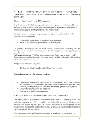 6
Α ΦΑΣΗ - ΕΛΕΓΧΟΣ ΠΡΟΑΠΑΙΤΟΥΜΕΝΩΝ ΓΝΩΣΕΩΝ – ΠΑΡΑΤΗΡΗΣΗ –
ΠΡΟΒΛΗΜΑΤΙΣΜΟΣ - ∆ΙΑΤΥΠΩΣΗ ΥΠΟΘΕΣΕΩΝ – ΕΝΤΟΠΙΣΜΟΣ ∆ΟΜΙΚΩΝ
ΣΤΟΙΧΕΙΩΝ.
Έλεγχος - Αρχική αξιολόγηση: Φύλλο εργασίας 1.
Οι µαθητές παρακολουθούν τη παρουσίαση που αναφέρεται στο πρώτο επεισόδιο της
Φρουτοπίας και ουσιαστικά εµπεριέχει την βασική υπόθεση του κόµικ που έγραψε ο
Ευγένιος Τριβιζάς και σκιτσογράφησε ο Νίκο Μαρουλάκης
Οδηγούνται έτσι στο κεντρικό κείµενο της ενότητας που είναι ένα από τα πολλά
επεισόδια της «Φρουτοπίας»
1. Επεξεργασία παρουσίασης - Προβληµατισµός µαθητών
2. Προβολή της εικόνας µε βιντεοπροβολέα (Power point)
Οι µαθητές παρατηρούν την κεντρική εικόνα, διατυπώνουν υποθέσεις για το
περιεχόµενο του κειµένου και εντοπίζουν τα δοµικά στοιχεία του σε συνεργασία µε τον
εκπαιδευτικό.
Ενδεικτικά ερωτήµατα: (Τι είδους κείµενο είναι αυτό; Ποιοι είναι οι ήρωες ; κ.τ.λ)
Συµπλήρωση του Φύλλου Εργασίας –∆ίνεται η σαφής εντολή η κάθε οµάδα κάθε φορά να
αποθηκεύει τις απαντήσεις της.
Επεξεργασία κεντρικού κειµένου
• Προβολή του κειµένου µε βιντεοπροβολέα (Power point)
Παρουσίαση κειµένου - Κατανόηση κειµένου
• Πολυµεσική παρουσίαση κειµένου µε βιντεοπροβολέα (Power point). ∆ίνεται
έτσι η δυνατότητα στα παιδιά να έρθουν σε επαφή µε έναν υποδειγµατικό τρόπο
απόδοσης του κειµένου µε τον κατάλληλο κάθε φορά χρωµατισµό της φωνής.
• ∆ραµατοποίηση κειµένου από τα παιδιά.
• Ερωτήµατα κατανόησης του κειµένου.
Β ΦΑΣΗ: ΑΝΑΓΝΩΡΙΣΗ ΚΑΙ ΕΠΕΞΕΡΓΑΣΙΑ ΝΕΩΝ ∆Ε∆ΟΜΕΝΩΝ
Στο κυρίως κείµενο η διδασκαλία οργανώνεται γύρω από το 2ο
φύλλο εργασίας . τα
παιδιά µε τη χρήση του Η/Υ αναγνωρίζουν και επεξεργάζονται τα νέα δεδοµένα που
άπτονται των στόχων της ενότητας. Τα παιδιά αφήνονται να αυτενεργήσουν για τη
διεκπεραίωση των δραστηριοτήτων του φύλλου εργασίας και ο δάσκαλος αναλαµβάνει
το ρόλο του βοηθού – συντονιστή.
∆ίνεται η σαφής εντολή η κάθε οµάδα κάθε φορά να αποθηκεύει τις απαντήσεις της.
 
