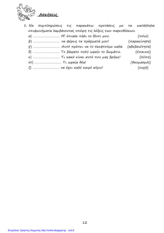 12
Ασκήσεις
1. Να συµπληρώσεις τις παρακάτω προτάσεις µε τα κατάλληλα
επιφωνήµατα λαµβάνοντας υπόψη τις λέξεις των παρενθέσεων.
α) ………………………… Μ’ έπιασε πάλι το δόντι µου. (πόνο)
β) ………………………… να φέρεις τα πράγµατά µου! (παρακίνηση)
γ) ………………………… Αυτό πρέπει να το σκεφτούµε καλά. (αβεβαιότητα)
δ) ………………………… Το βάψατε πολύ ωραίο το δωµάτιο. (έπαινος)
ε) ………………………… Τι κακό είναι αυτό που µας βρήκε! (λύπη)
στ) ………………………… Τι ωραία θέα! (θαυµασµός)
ζ) ………………………… να έχει καλό καιρό αύριο! (ευχή)
Επιμέλεια: Χρήστος Χαρμπής http://xristx.blogspot.gr σελ.6
 