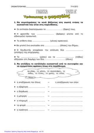 ΟΝΟΜΑΤΕΠΩΝΥΜΟ:___________________________________________ 7/4/2013
1. Να συµπληρώσεις τα κενά βάζοντας στη σωστή πτώση τα
ουσιαστικά που είναι στις παρενθέσεις.
Οι αντίπαλοι διασταύρωσαν τα …………………………. (ξίφος) τους.
Η φροντίδα των …………………………… (βρέφος) γίνεται από το
ειδικευµένο προσωπικό.
Το επίθετο είναι …………………………… (γένος) αρσενικού.
Θα χτιστεί ένα εκκλησάκι στο ………………………. (άλσος) του δήµου.
Ο διευθυντής αποφάσισε την απόλυση δύο …………………………..
(στελέχη) της επιχείρησης.
Τα …………………………… (µίσος) και τα …………………………… (πάθος)
οδήγησαν στη διαµάχη των δύο ………………………………… (έθνος)
2. Να επιλέξεις το κατάλληλο ουσιαστικό από το συννεφάκι και
να σχηµατίσεις φράσεις όπως στο παράδειγµα.
η αποξήρανση του έλους ─ η αποξήρανση των ελών
η εξόφληση …………………………. ─ ………………….………………………………..
η διόρθωση …………………………. ─ ………………….………………………………..
η µέτρηση …………………………. ─ ………………….………………………………..
η πληρωµή …………………………. ─ ………………….………………………………..
τα φτερά ………..……………………. ─ ………………….………………………………..
η ποσότητα …………………………. ─ ………………….………………………………..
το έλος, το μήκος, το αεροσκάφος, το
λάθος, το λίπος, το χρέος, το τέλος
Επιμέλεια: Χρήστος Χαρμπής http://xristx.blogspot.gr σελ.18
 