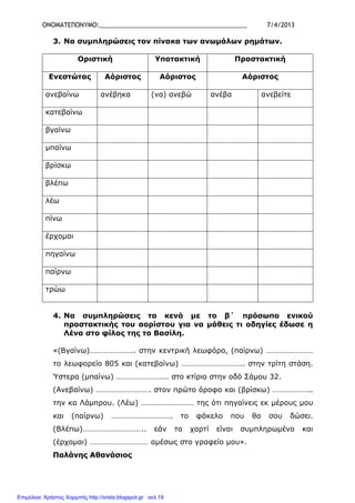 ΟΝΟΜΑΤΕΠΩΝΥΜΟ:___________________________________________ 7/4/2013
3. Να συµπληρώσεις τον πίνακα των ανωµάλων ρηµάτων.
Οριστική Υποτακτική Προστακτική
Ενεστώτας Αόριστος Αόριστος Αόριστος
ανεβαίνω ανέβηκα (να) ανεβώ ανέβα ανεβείτε
κατεβαίνω
βγαίνω
µπαίνω
βρίσκω
βλέπω
λέω
πίνω
έρχοµαι
πηγαίνω
παίρνω
τρώω
4. Να συµπληρώσεις τα κενά µε το β΄ πρόσωπο ενικού
προστακτικής του αορίστου για να µάθεις τι οδηγίες έδωσε η
Λένα στο φίλος της το Βασίλη.
«(Βγαίνω)………………….. στην κεντρική λεωφόρο, (παίρνω) ……………………
το λεωφορείο 805 και (κατεβαίνω) ………………………….. στην τρίτη στάση.
Ύστερα (µπαίνω) ……………………… στο κτίριο στην οδό Σάµου 32.
(Ανεβαίνω) ………………………. στον πρώτο όροφο και (βρίσκω) ………………..
την κα Λάµπρου. (Λέω) ……………………… της ότι πηγαίνεις εκ µέρους µου
και (παίρνω) …………………………. το φάκελο που θα σου δώσει.
(Βλέπω)………………………….. εάν το χαρτί είναι συµπληρωµένο και
(έρχοµαι) ………………………… αµέσως στο γραφείο µου».
Παλάνης Αθανάσιος
Επιμέλεια: Χρήστος Χαρμπής http://xristx.blogspot.gr σελ.19
 