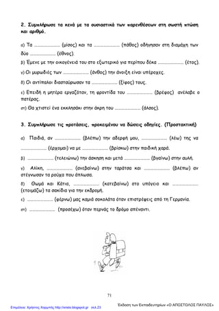 71
2. Συμπλήρωσε τα κενά με τα ουσιαστικά των παρενθέσεων στη σωστή πτώση
και αριθμό.
α) Τα …………………… (μίσος) και τα …………………… (πάθος) οδήγησαν στη διαμάχη των
δύο …………………… (έθνος).
β) Έμενε με την οικογένειά του στο εξωτερικό για περίπου δέκα …………………… (έτος).
γ) Οι μυρωδιές των …………………… (άνθος) την άνοιξη είναι υπέροχες.
δ) Οι αντίπαλοι διασταύρωσαν τα …………………… (ξίφος) τους.
ε) Επειδή η μητέρα εργαζόταν, τη φροντίδα του …………………… (βρέφος) ανέλαβε ο
πατέρας.
στ) Θα χτιστεί ένα εκκλησάκι στην άκρη του …………………… (άλσος).
3. Συμπλήρωσε τις προτάσεις, προκειμένου να δώσεις οδηγίες. (Προστακτική)
α) Παιδιά, αν …………………… (βλέπω) την αδερφή μου, …………………… (λέω) της να
…………………… (έρχομαι) να με …………………… (βρίσκω) στην παιδική χαρά.
β) …………………… (τελειώνω) την άσκηση και μετά …………………… (βγαίνω) στην αυλή.
γ) Αλίκη, …………………… (ανεβαίνω) στην ταράτσα και …………………… (βλέπω) αν
στέγνωσαν τα ρούχα που άπλωσα.
δ) Θωμά και Κάτια, …………………… (κατεβαίνω) στο υπόγειο και ……………………
(ετοιμάζω) τα σακίδια για την εκδρομή.
ε) …………………… (φέρνω) μας καμιά σοκολάτα όταν επιστρέψεις από τη Γερμανία.
στ) …………………… (προσέχω) όταν περνάς το δρόμο απέναντι.
΄Εκδοση των Εκπαιδευτηρίων «Ο ΑΠΟΣΤΟΛΟΣ ΠΑΥΛΟΣ»
Επιμέλεια: Χρήστος Χαρμπής http://xristx.blogspot.gr σελ.23
 