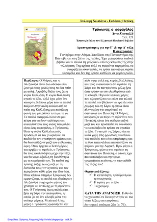 Συλλογή Χελιδόνια - Εκδόσεις Πατάκη
Τρύπωνας ο φαφαγάλος
Άννα Κωσταλλά
Σελ. 121
Έπαινος Κύκλου του Ελληνικού Παιδικού Βιβλίου
∆ραστηριότητες για την Γ΄ & την ∆΄ τάξη
Η συγγραφέας:
Γεννήθηκε στην Αθήνα. Σπούδασε στο Πανεπιστήµιο της
Πάντοβα και στη Σιένα της Ιταλίας. Έχει µεταφράσει παιδικά
βιβλία και τα παιδιά τη γνώρισαν από τις εκποµπές της στην
τηλεόραση. Της αρέσει πολύ να σκαρώνει παραµύθια, να
σκαρφίζεται σκανταλιές, να τρώει παγωτό µε σιρόπι
καραµέλα και δεν της αρέσει καθόλου να φοράει ρολόι.
Περίληψη: Ο Μάριος και η
Αλεξάνδρα είναι δυο αδέλφια που
ζουν µε τους γονείς τους σε ένα σπίτι
µε αυλή. Ακριβώς δίπλα τους ζει η
κυρία Καλλιόπη. Η κυρία Καλλιόπη
αγαπά τα ζώα, αλλά έχει µόνο ένα
καναρίνι. Κάποια µέρα που τα παιδιά
παίζουν στην αυλή ακούνε από το
σπίτι της Καλλιόπης µια παράξενη
φωνή που µπερδεύει το πι µε το φι.
Τα παιδιά σκαρφαλώνουν σε µια
πέτρα για να δουν καλύτερα και
ανακαλύπτουν πως αυτός που µιλάει
είναι ένας παπαγάλος, ο Τρύφωνας.
Όταν η κυρία Καλλιόπη τούς
προσκαλεί να τον γνωρίσουν, τα
παιδιά θα τον αγαπήσουν αµέσως και
θα διασκεδάζουν µαζί του ατέλειωτες
ώρες. Όταν έρχεται ο Σεπτέµβριος
και αρχίζει το σχολείο, ο Τρύφωνας
θα τους ακολουθήσει µέχρι την τάξη
και θα κάνει έξαλλη τη διευθύντρια
µε τα καµώµατά του. Τα παιδιά της
πρώτης τάξης όµως µαζί µε τη
δασκάλα τους τον αγαπούν και τον
περιµένουν κάθε µέρα την ίδια ώρα.
Όταν κάποια στιγµή ο Τρύφωνας δεν
εµφανίζεται, τα παιδιά και ιδιαίτερα η
Αλεξάνδρα ανησυχούν µήπως τον
χτύπησε ο Παντελής µε τη σφεντόνα
του. Ο Τρύφωνας όµως απλώς έχει
βρει τη Σάρα την παπαγαλίνα, η
οποία ζει σε ένα κλουβί µέσα στο
σούπερ µάρκετ. Μετά από λίγες
µέρες ο Τρύφωνας εµφανίζεται και
πάλι στην αυλή της κυρίας Καλλιόπης
και τους ανακοινώνει ότι αγαπάει τη
Σάρα και θα παντρευτούν µόλις βρει
έναν τρόπο να την ελευθερώσει από
το κλουβί. Περνούν κάποιες µέρες
που εξαφανίζεται και πάλι και τελικά
τα παιδιά τον βλέπουν να κρατάει στο
ράµφος του τη Σάρα, η οποία είναι
πληγωµένη στο φτερό από τη
σφεντόνα του Παντελή. Ο Μάριος
αποφασίζει να πάρει τη σφεντόνα του
Παντελή, κάνει ένα φοβερό καβγά
µαζί του και προσπαθεί να του δώσει
να καταλάβει ότι πρέπει να αγαπάει
τα ζώα. Το φτερό της Σάρας γίνεται
καλά χάρη στις φροντίδες του θείου
των παιδιών που είναι κτηνίατρος και
τα δυο παπαγαλάκια αποφασίζουν να
φύγουν για την Αφρική. Πριν φύγει ο
Τρύφωνας, φέρνει στο σχολείο τη
σφεντόνα του Παντελή, ο οποίος έχει
πια καταλάβει και την κάνει
κοµµατάκια πετώντας τη στο καλάθι
της τάξης του!
Θεµατικοί άξονες:
Η κατανόηση, η υποµονή και
η συνεργασία
Η αγάπη για τα ζώα
Το χιούµορ
ΚΑΤΑ ΤΗΝ ΑΝΑΓΝΩΣΗ: Πιθανόν
να χρειαστεί να διευκρινιστούν οι πιο
κάτω λέξεις και εκφράσεις:
διανοητικά ανώτερα ζώα (σ. 76).
Επιμέλεια: Χρήστος Χαρμπής http://xristx.blogspot.gr σελ.24
 