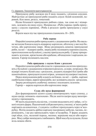 Г.І. Шумило. Технологія приготування їжі
270
Припущену рибу залежно від її виду подають з різними соусами.
Найчастіше до припущеної риби подають соуси: білий основний, па
ровий, біле вино, розсіл, томатний.
Назва більшості припущених рибних страв, так само як і відвар
них, залежить від виду соусу. Наприклад: «Риба парова» (риба припу
щена з соусом паровим), «Риба в розсолі» (риба припущена у соусі
розсіл).
Втрати маси під час припускання становлять 18—20%.
Риба парова
Порційні шматки риби припускають з додаванням грибів. На оваль
не металеве блюдо кладуть відварену картоплю, обточену у вигляді бо
чечок, або картопляне пюре. Збоку розміщують шматок припущеної
риби, на неї — відварні гриби, зверху рибу поливають паровим соусом,
приготовленим на бульйоні, у якому припускали рибу. Страву прикра
шають зеленню, креветками або крабами, обчищеним і нарізаним ли
моном. Гарнір поливають маслом.
Риба припущена з соусом білим з розсолом
Порційні шматки риби або пласти з хрящовим скелетом припуска
ють у бульйоні з додаванням огіркового розсолу, селери, петрушки. На
відварі готують білий соус з розсолом, додають відварні білі гриби або
шампіньйони, припущені солоні огірки, зачищені від шкірки і насіння.
Перед відпусканням рибу кладуть на блюдо, на неї — гриби, нарізані
скибочками огірки, варені хрящі риби, все заливають соусом з розсолом.
Зверху розміщують скибочку лимона і посипають зеленню.
Гарнір — варена картопля або картопляне пюре.
Судак або щука фаршировані
Для фарширування цілого судака випотрошують через спинку, у
щуки шкіру знімають «панчохою». Після зняття шкіри щуку випотро
шують і промивають.
М’якоть відділяють від кісток, з голови видаляють очі і зябра, з м’я
котіготуютьфарш.Пшеничнийхліброзмочуютьумолоці,м’якотьриби
нарізають на шматочки, з’єднують з хлібом і пропускають через м’ясо
рубку. Потім додають дрібно нарізану пасеровану цибулю, часник, пе
ремішують, і ще раз пропускають через м’ясорубку. У фарш додають
сирі яйця, сіль, мелений перець, молоко, вершкове масло або марга
рин. Масу добре вимішують і вибивають. Щоб маса була пухкою, білки
яєць можна збити.
 
