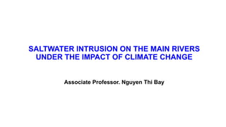 SALTWATER INTRUSION ON THE MAIN RIVERS
UNDER THE IMPACT OF CLIMATE CHANGE
Associate Professor. Nguyen Thi Bay
 