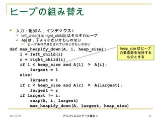 2011/4/27 アルゴリズムとデータ構造 11 11
ヒープの組み替え
 入力：配列 A ，インデックス i
 left_child(i) と right_child(i) はそれぞれヒープ
 A[i] は，子より小さいかもしれない
 ヒープ条件が満たされていないかもしれない
def max_heapify_down(A, i, heap_size):
l = left_child(i)
r = right_child(i)
if l < heap_size and A[l] ＞ A[i]:
largest = l
else:
largest = i
if r < heap_size and A[r] ＞ A[largest]:
largest = r
if largest != i:
swap(A, i, largest)
max_heapify_down(A, largest, heap_size)
heap_size はヒープ
の要素数を保持する
ものとする
 