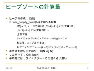 2011/4/27 アルゴリズムとデータ構造 11 14
ヒープソートの計算量
 ヒープの作成： O(N)
 max_heapify_down(A,i) で調べる段数
 最大値を取り出す部分： O(N log N)
 したがって， O(N log N)
 平均的には，クイックソートの 2 倍くらい遅い
     
   
)1(21)1(2)2(2221
2
1)1(log8/24/12/0
24/18/
12/14/012/
32
+−=×−+×−++×+×
=
×−++×+×+×
+
++
−−
kkk
N
NNNN
NN
NNNNi
kkk
k



とすると，となる．
全体では，
段，では～
段，では～段，では～が
 