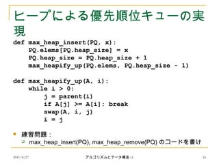 2011/4/27 アルゴリズムとデータ構造 11 16
ヒープによる優先順位キューの実
現
def max_heap_insert(PQ, x):
PQ.elems[PQ.heap_size] = x
PQ.heap_size = PQ.heap_size + 1
max_heapify_up(PQ.elems, PQ.heap_size - 1)
def max_heapify_up(A, i):
while i > 0:
j = parent(i)
if A[j] >= A[i]: break
swap(A, i, j)
i = j
 練習問題：
 max_heap_insert(PQ), max_heap_remove(PQ) のコードを書け
 