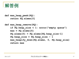 2011/4/27 アルゴリズムとデータ構造 11 17
解答例
def max_heap_peek(PQ):
return PQ.elems[0]
def max_heap_remove(PQ):
if PQ.heap_size < 1: error(“empty queue”)
max = PQ.elems[0]
PQ.elems[0] = PQ.elems[PQ.heap_size-1]
PQ.heap_size = PQ.heap_size – 1
max_heapify_down(PQ.elems, 0, PQ.heap_size)
return max
 