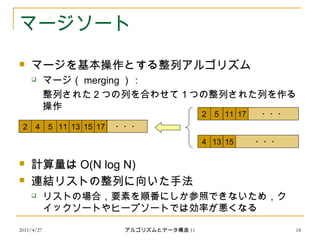 2011/4/27 アルゴリズムとデータ構造 11 18
マージソート
 マージを基本操作とする整列アルゴリズム
 マージ（ merging ）：
整列された２つの列を合わせて１つの整列された列を作る
操作
 計算量は O(N log N)
 連結リストの整列に向いた手法
 リストの場合，要素を順番にしか参照できないため，ク
イックソートやヒープソートでは効率が悪くなる
2 115 17
4 1513
2 54 11 13 1715
・・・
・・・
・・・
 