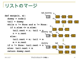 2011/4/27 アルゴリズムとデータ構造 11 19
リストのマージ
def merge(n, m):
dummy = node()
tail = dummy
while n != None and m != None:
if n.elem <= m.elem:
tail.next = n; tail = n
n = n.next
else:
tail.next = m; tail = m
m = m.next
if n != None: tail.next = n
else: tail.next = m
return dummy.next
3 6 7
n
1 5 8 12
m
tail, dummy
dummy
1
tail
5 8 12
m
dummy
1
tail
3 6 7
n
5 8 12
m
3 6 7
n
 