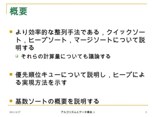 2011/4/27 アルゴリズムとデータ構造 11 2
概要
 より効率的な整列手法である，クイックソー
ト，ヒープソート，マージソートについて説
明する
 それらの計算量についても議論する
 優先順位キューについて説明し，ヒープによ
る実現方法を示す
 基数ソートの概要を説明する
 